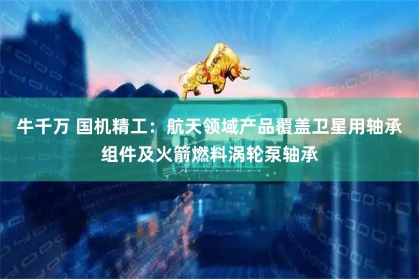牛千万 国机精工：航天领域产品覆盖卫星用轴承组件及火箭燃料涡轮泵轴承