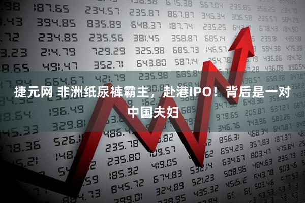 捷元网 非洲纸尿裤霸主，赴港IPO！背后是一对中国夫妇