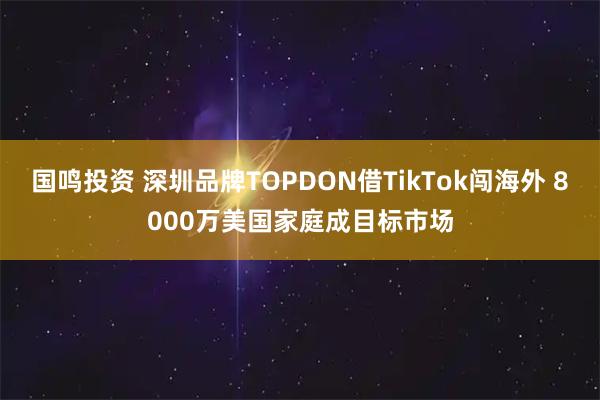 国鸣投资 深圳品牌TOPDON借TikTok闯海外 8000万美国家庭成目标市场