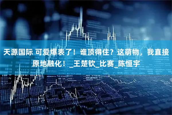 天源国际 可爱爆表了!谁顶得住?这萌物,我直接原地融化!_王楚钦_比赛_陈恒宇