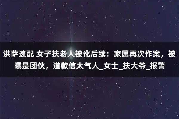 洪萨速配 女子扶老人被讹后续:家属再次作案,被曝是团伙,道歉信太气人_女士_扶大爷_报警