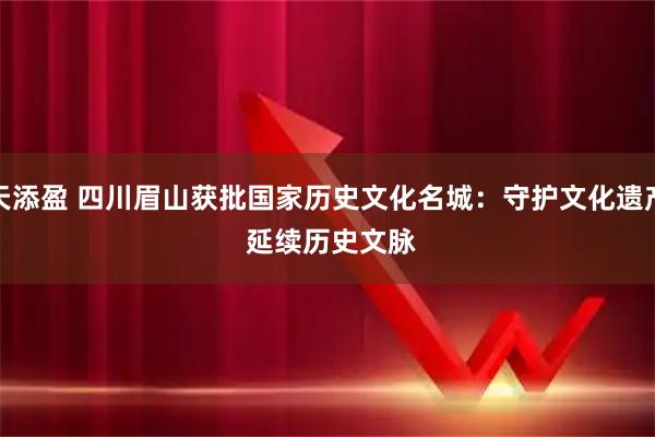 天添盈 四川眉山获批国家历史文化名城:守护文化遗产 延续历史文脉