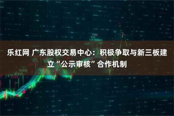 乐红网 广东股权交易中心：积极争取与新三板建立“公示审核”合作机制