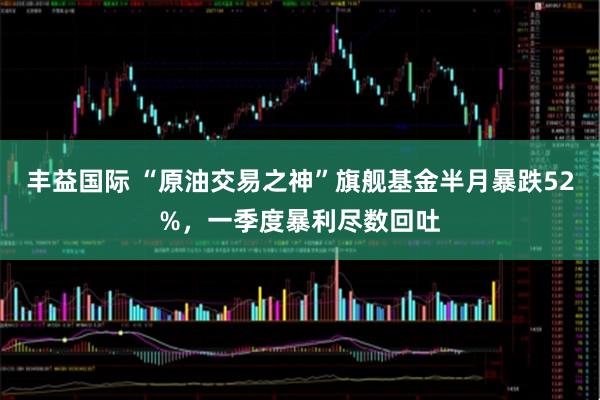丰益国际 “原油交易之神”旗舰基金半月暴跌52%，一季度暴利尽数回吐