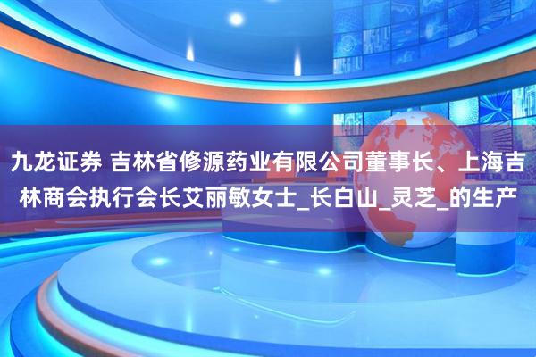 九龙证券 吉林省修源药业有限公司董事长、上海吉林商会执行会长艾丽敏女士_长白山_灵芝_的生产