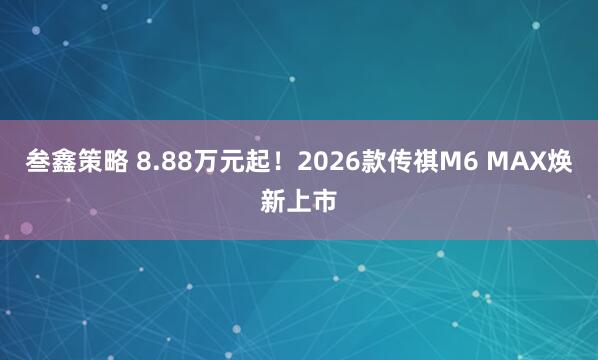 叁鑫策略 8.88万元起！2026款传祺M6 MAX焕新上市