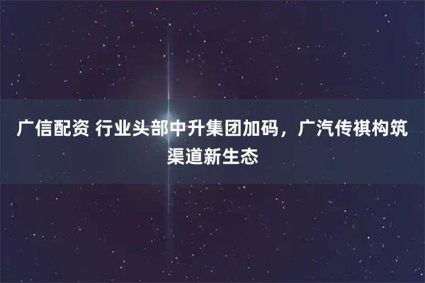 广信配资 行业头部中升集团加码，广汽传祺构筑渠道新生态