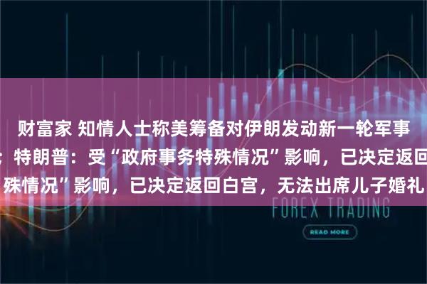 财富家 知情人士称美筹备对伊朗发动新一轮军事打击，但仍未最终决定；特朗普：受“政府事务特殊情况”影响，已决定返回白宫，无法出席儿子婚礼