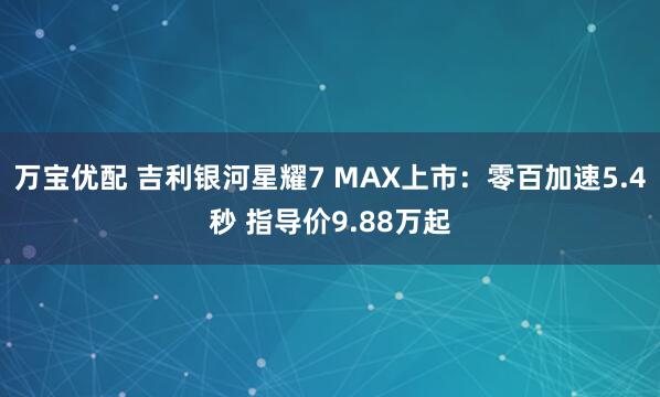 万宝优配 吉利银河星耀7 MAX上市：零百加速5.4秒 指导价9.88万起