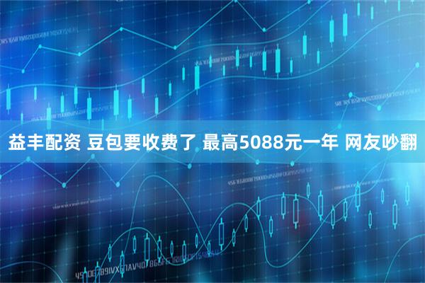 益丰配资 豆包要收费了 最高5088元一年 网友吵翻