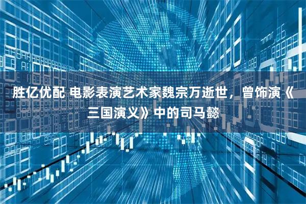 胜亿优配 电影表演艺术家魏宗万逝世，曾饰演《三国演义》中的司马懿