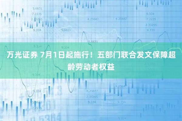 万光证券 7月1日起施行！五部门联合发文保障超龄劳动者权益