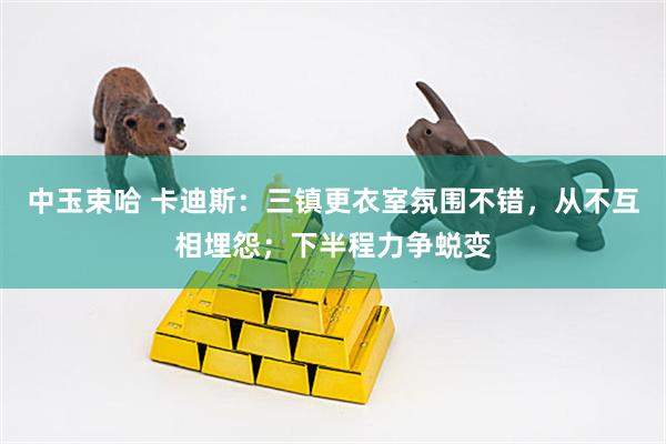 中玉束哈 卡迪斯：三镇更衣室氛围不错，从不互相埋怨；下半程力争蜕变